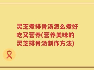 灵芝煮排骨汤怎么煮好吃又营养(营养美味的灵芝排骨汤制作方法)