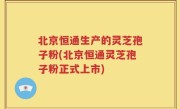 北京恒通生产的灵芝孢子粉(北京恒通灵芝孢子粉正式上市)