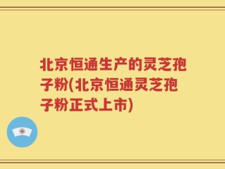 北京恒通生产的灵芝孢子粉(北京恒通灵芝孢子粉正式上市)