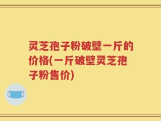 灵芝孢子粉破壁一斤的价格(一斤破壁灵芝孢子粉售价)