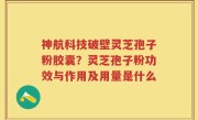 神航科技破壁灵芝孢子粉胶囊？灵芝孢子粉功效与作用及用量是什么
