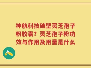 神航科技破壁灵芝孢子粉胶囊？灵芝孢子粉功效与作用及用量是什么