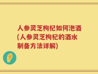 人参灵芝枸杞如何泡酒(人参灵芝枸杞的酒水制备方法详解)