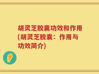 胡灵芝胶囊功效和作用(胡灵芝胶囊：作用与功效简介)