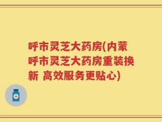 呼市灵芝大药房(内蒙呼市灵芝大药房重装换新 高效服务更贴心)