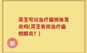 灵芝可以治疗扁桃体发炎吗(灵芝有效治疗扁桃腺炎？)