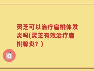 灵芝可以治疗扁桃体发炎吗(灵芝有效治疗扁桃腺炎？)