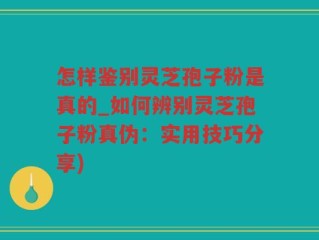 怎样鉴别灵芝孢子粉是真的_如何辨别灵芝孢子粉真伪：实用技巧分享)