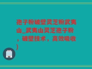孢子粉破壁灵芝粉武夷山_武夷山灵芝孢子粉，破壁技术，高效吸收)