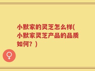 小默家的灵芝怎么样(小默家灵芝产品的品质如何？)