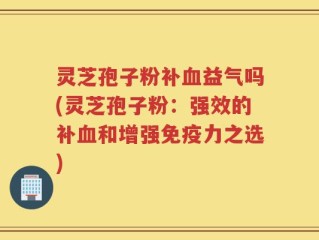 灵芝孢子粉补血益气吗(灵芝孢子粉：强效的补血和增强免疫力之选)