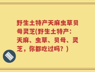 野生土特产天麻虫草贝母灵芝(野生土特产：天麻、虫草、贝母、灵芝，你都吃过吗？)