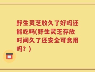 野生灵芝放久了好吗还能吃吗(野生灵芝存放时间久了还安全可食用吗？)
