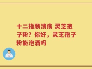十二指肠溃疡 灵芝孢子粉？你好，灵芝孢子粉能泡酒吗