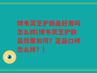 博韦灵芝护肤品好用吗怎么样(博韦灵芝护肤品效果如何？正品口碑怎么样？)
