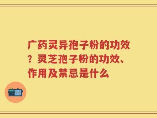 广药灵异孢子粉的功效？灵芝孢子粉的功效、作用及禁忌是什么