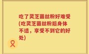 吃了灵芝菌丝粉好难受(吃灵芝菌丝粉后身体不适，享受不到它的好处)