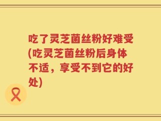 吃了灵芝菌丝粉好难受(吃灵芝菌丝粉后身体不适，享受不到它的好处)