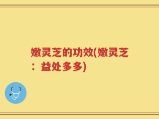 嫩灵芝的功效(嫩灵芝：益处多多)