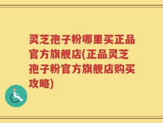 灵芝孢子粉哪里买正品官方旗舰店(正品灵芝孢子粉官方旗舰店购买攻略)