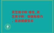 灵芝孢子粉 增生_灵芝孢子粉：增强免疫力，促进健康生长