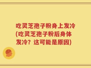 吃灵芝孢子粉身上发冷(吃灵芝孢子粉后身体发冷？这可能是原因)