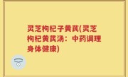 灵芝枸杞子黄芪(灵芝枸杞黄芪汤：中药调理身体健康)