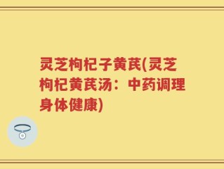灵芝枸杞子黄芪(灵芝枸杞黄芪汤：中药调理身体健康)