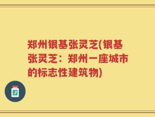 郑州银基张灵芝(银基张灵芝：郑州一座城市的标志性建筑物)