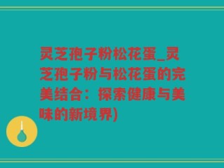 灵芝孢子粉松花蛋_灵芝孢子粉与松花蛋的完美结合：探索健康与美味的新境界)