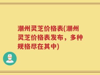 潮州灵芝价格表(潮州灵芝价格表发布，多种规格尽在其中)