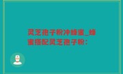 灵芝孢子粉冲蜂蜜_蜂蜜搭配灵芝孢子粉：