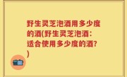 野生灵芝泡酒用多少度的酒(野生灵芝泡酒：适合使用多少度的酒？)