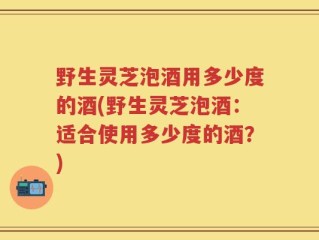 野生灵芝泡酒用多少度的酒(野生灵芝泡酒：适合使用多少度的酒？)