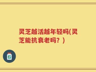 灵芝越活越年轻吗(灵芝能抗衰老吗？)