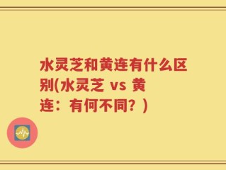 水灵芝和黄连有什么区别(水灵芝 vs 黄连：有何不同？)