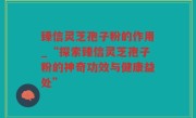臻信灵芝孢子粉的作用_“探索臻信灵芝孢子粉的神奇功效与健康益处”