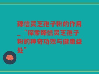 臻信灵芝孢子粉的作用_“探索臻信灵芝孢子粉的神奇功效与健康益处”