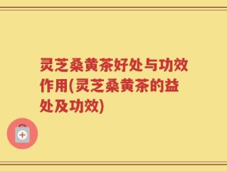 灵芝桑黄茶好处与功效作用(灵芝桑黄茶的益处及功效)