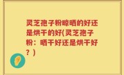 灵芝孢子粉晾晒的好还是烘干的好(灵芝孢子粉：晒干好还是烘干好？)