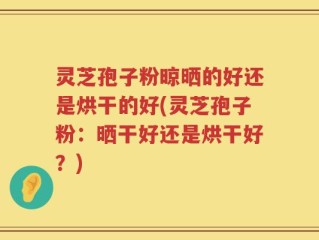 灵芝孢子粉晾晒的好还是烘干的好(灵芝孢子粉：晒干好还是烘干好？)