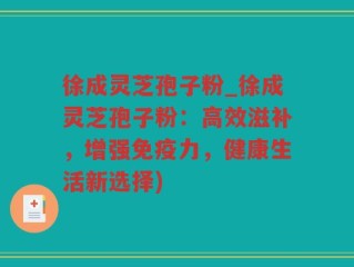 徐成灵芝孢子粉_徐成灵芝孢子粉：高效滋补，增强免疫力，健康生活新选择)