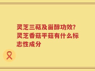 灵芝三萜及甾醇功效？灵芝香菇平菇有什么标志性成分