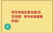 灵芝炖汤还是泡酒(灵芝泡酒：家中必备健康饮品)