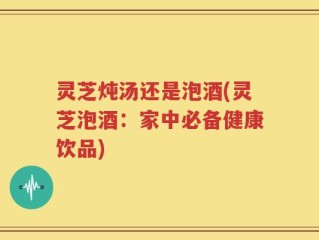 灵芝炖汤还是泡酒(灵芝泡酒：家中必备健康饮品)