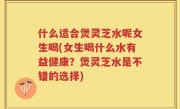 什么适合煲灵芝水呢女生喝(女生喝什么水有益健康？煲灵芝水是不错的选择)