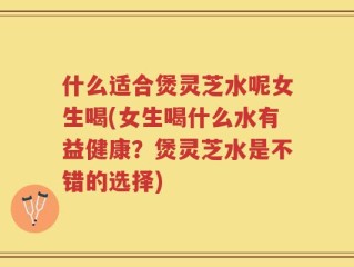 什么适合煲灵芝水呢女生喝(女生喝什么水有益健康？煲灵芝水是不错的选择)