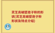 灵芝高破壁孢子粉的形状(灵芝高破壁孢子粉形状及特点介绍)