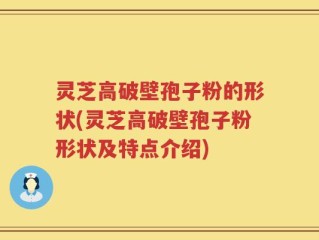 灵芝高破壁孢子粉的形状(灵芝高破壁孢子粉形状及特点介绍)