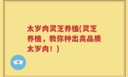 太岁肉灵芝养植(灵芝养植，教你种出高品质太岁肉！)